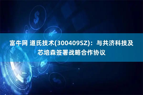 富牛网 道氏技术(300409SZ)：与共济科技及芯培森签署战略合作协议