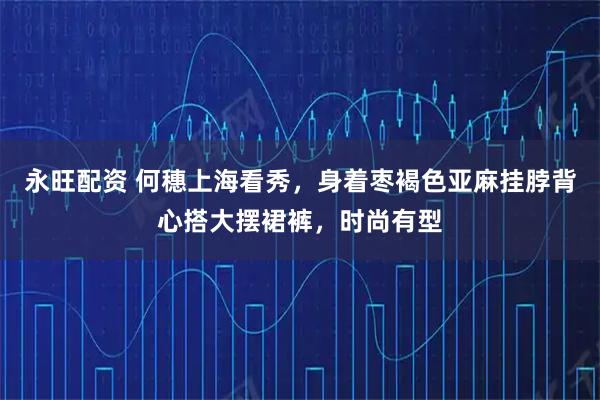 永旺配资 何穗上海看秀，身着枣褐色亚麻挂脖背心搭大摆裙裤，时尚有型
