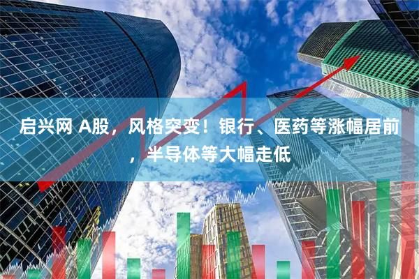 启兴网 A股，风格突变！银行、医药等涨幅居前，半导体等大幅走低